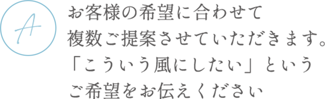 お客様の希望に合わせて複数ご提案させていただきます。「こういう風にしたい」というご希望をお伝えください