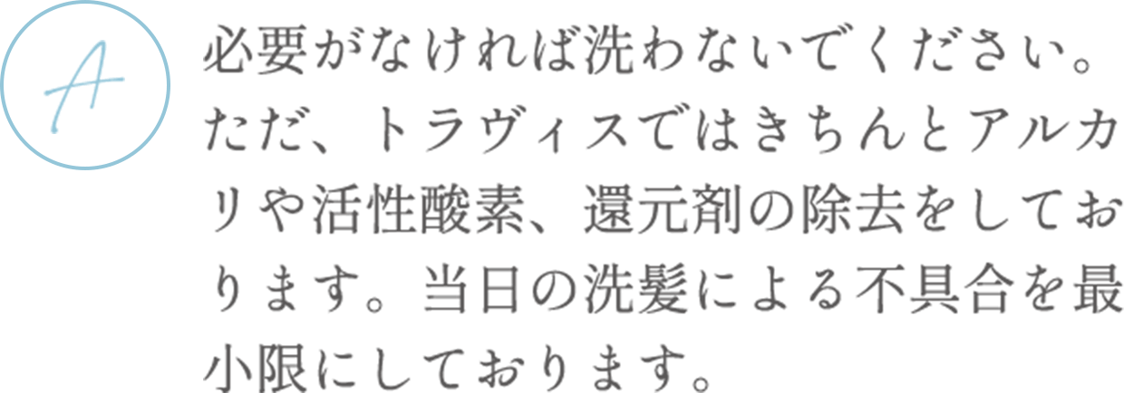 必要がなければ洗わないでください。ただ、トラヴィスではきちんとアルカリや活性酸素、還元剤の除去をしております。当日の洗髪による不具合を最小限にしております。