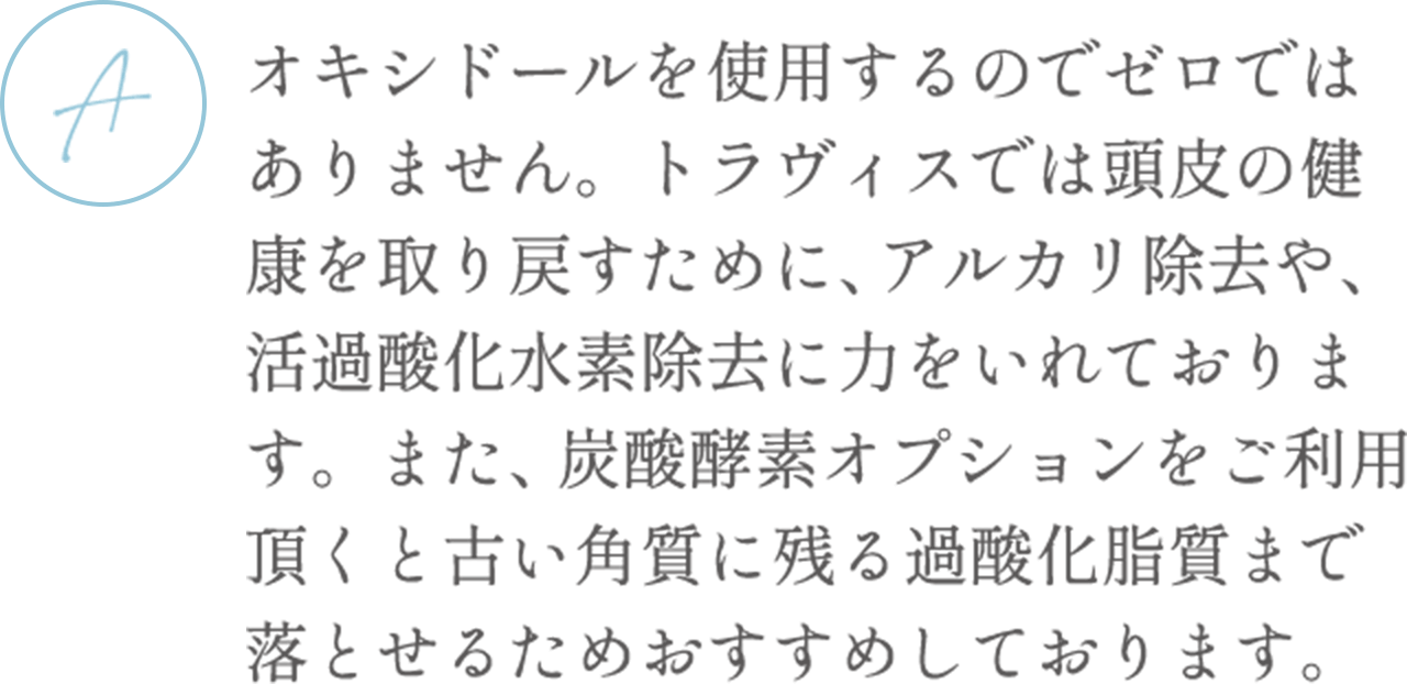オキシドールを使用するのでゼロではありません。トラヴィスでは頭皮の健康を取り戻すために、アルカリ除去や、活過酸化水素除去に力をいれております。また、炭酸酵素オプションをご利用頂くと古い角質に残る過酸化脂質まで落とせるためおすすめしております。