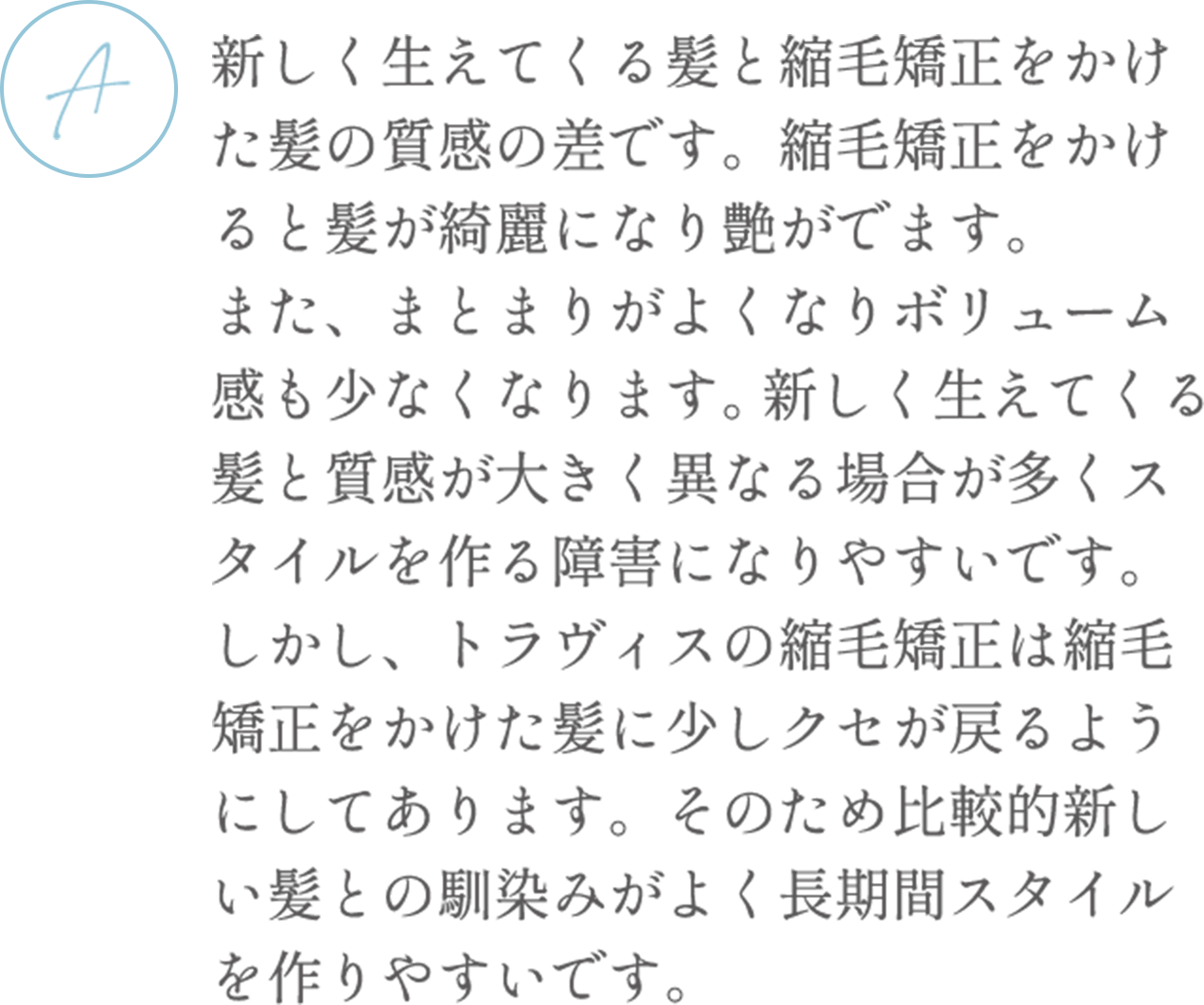 新しく生えてくる髪と縮毛矯正をかけた髪の質感の差です。縮毛矯正をかけると髪が綺麗になり艶がでます。また、まとまりがよくなりボリューム感も少なくなります。 新しく生えてくる髪と質感が大きく異なる場合が多くスタイルを作る障害になりやすいです。しかし、トラヴィスの縮毛矯正は縮毛矯正をかけた髪に少しクセが戻るようにしてあります。そのため比較的新しい髪との馴染みがよく長期間スタイルを作りやすいです。