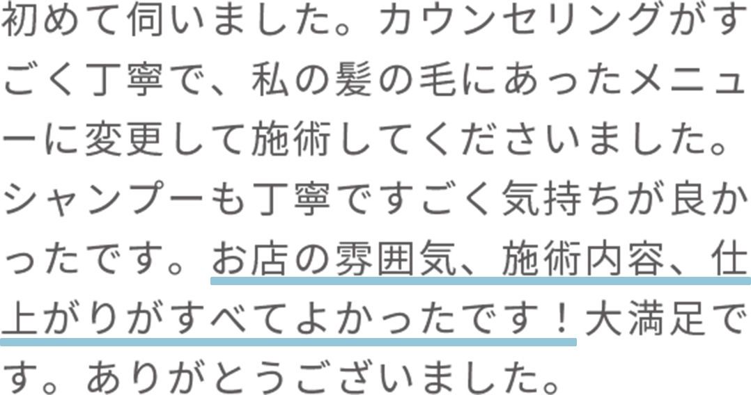 初めて伺いました。カウンセリングがすごく丁寧で、私の髪の毛にあったメニューに変更して施術してくださいました。シャンプーも丁寧ですごく気持ちが良かったです。お店の雰囲気、施術内容、仕上がりがすべてよかったです！大満足です。ありがとうございました。