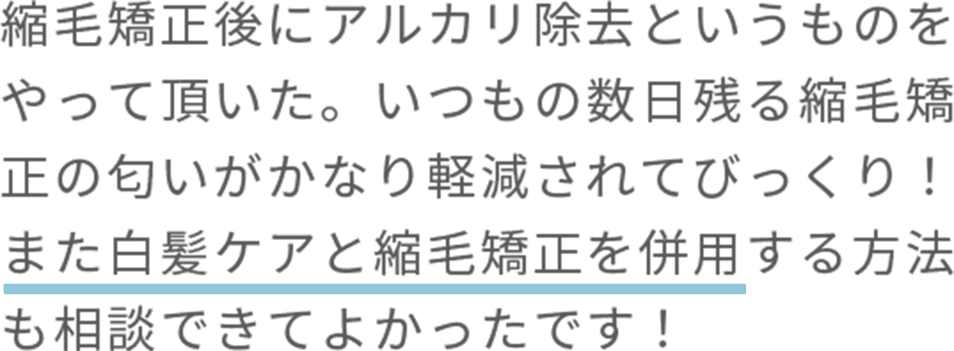縮毛矯正後にアルカリ除去というものをやって頂いた。いつもの数日残る縮毛矯正の匂いがかなり軽減されてびっくり！ また白髪ケアと縮毛矯正を併用する方法も相談できてよかったです！