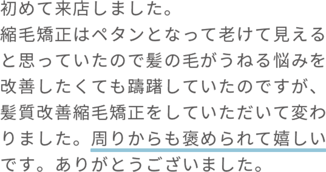 初めて来店しました。 縮毛矯正はペタンとなって老けて見えると思っていたので髪の毛がうねる悩みを改善したくても躊躇していたのですが、髪質改善縮毛矯正をしていただいて変わりました。周りからも褒められて嬉しいです。ありがとうございました。