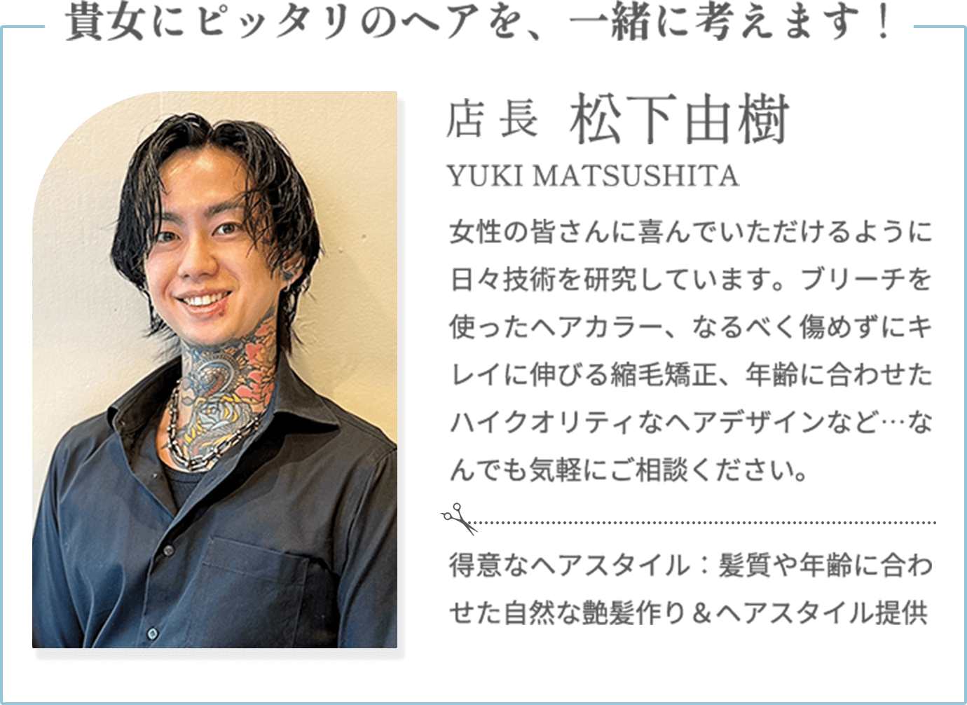 貴女にピッタリのヘアを、一緒に考えます！【松下由樹 YUKI MATSUSHITA（店長）】女性の皆さんに喜んでいただけるように日々技術を研究しています。ブリーチを使ったヘアカラー、なるべく傷めずにキレイに伸びる縮毛矯正、年齢に合わせたハイクオリティなヘアデザインなど…なんでも気軽にご相談ください。【得意なヘアスタイル】髪質や年齢に合わせた自然な艶髪作り＆ヘアスタイル提供