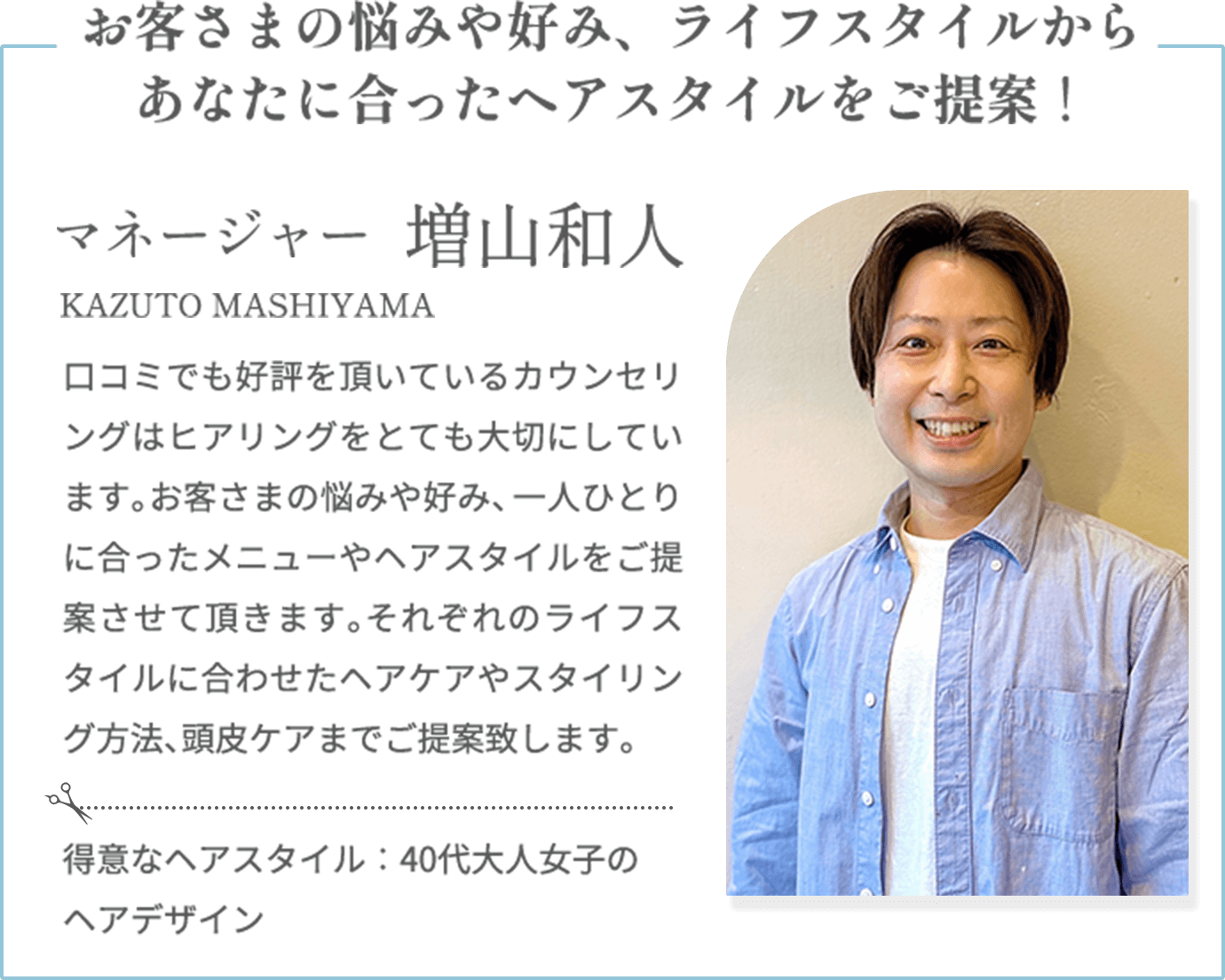 お客さまの悩みや好み、ライフスタイルからあなたに合ったヘアスタイルをご提案！【増山和人 KAZUTO MASHIYAMA（マネージャー）】口コミでも好評を頂いているカウンセリングはヒアリングをとても大切にしています。お客さまの悩みや好み、一人ひとりに合ったメニューやヘアスタイルをご提案させて頂きます。それぞれのライフスタイルに合わせたヘアケアやスタイリング方法、頭皮ケアまでご提案致します。【得意なヘアスタイル】40代大人女子のヘアデザイン