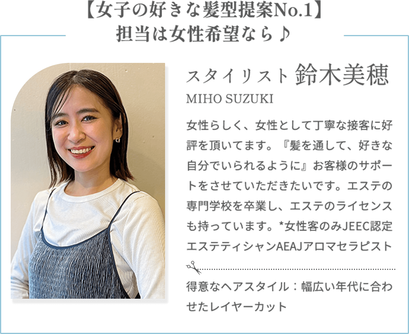【女子の好きな髪型提案No.1】担当は女性希望なら♪【鈴木美穂 MIHO SUZUKI（スタイリスト）】女性らしく、女性として丁寧な接客に好評を頂いてます。『髪を通して、好きな自分でいられるように』お客様のサポートをさせていただきたいです。エステの専門学校を卒業し、エステのライセンスも持っています。*女性客のみJEEC認定エステティシャンAEAJアロマセラピスト【得意なヘアスタイル】幅広い年代に合わせたレイヤーカット