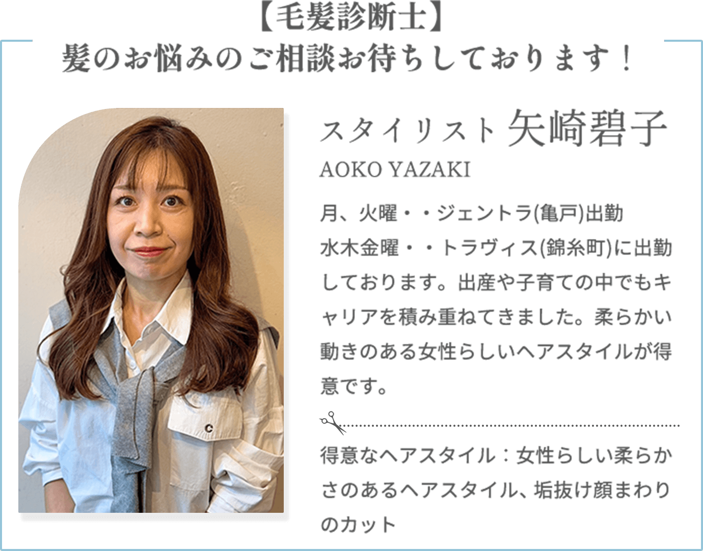 【毛髪診断士】髪のお悩みのご相談お待ちしております！【矢崎碧子 AOKO YAZAKI（スタイリスト）】月、火曜・・ジェントラ(亀戸)出勤 / 水木金曜・・トラヴィス(錦糸町)に出勤しております。出産や子育ての中でもキャリアを積み重ねてきました。柔らかい動きのある女性らしいヘアスタイルが得意です。【得意なヘアスタイル】女性らしい柔らかさのあるヘアスタイル、垢抜け顔まわりのカット