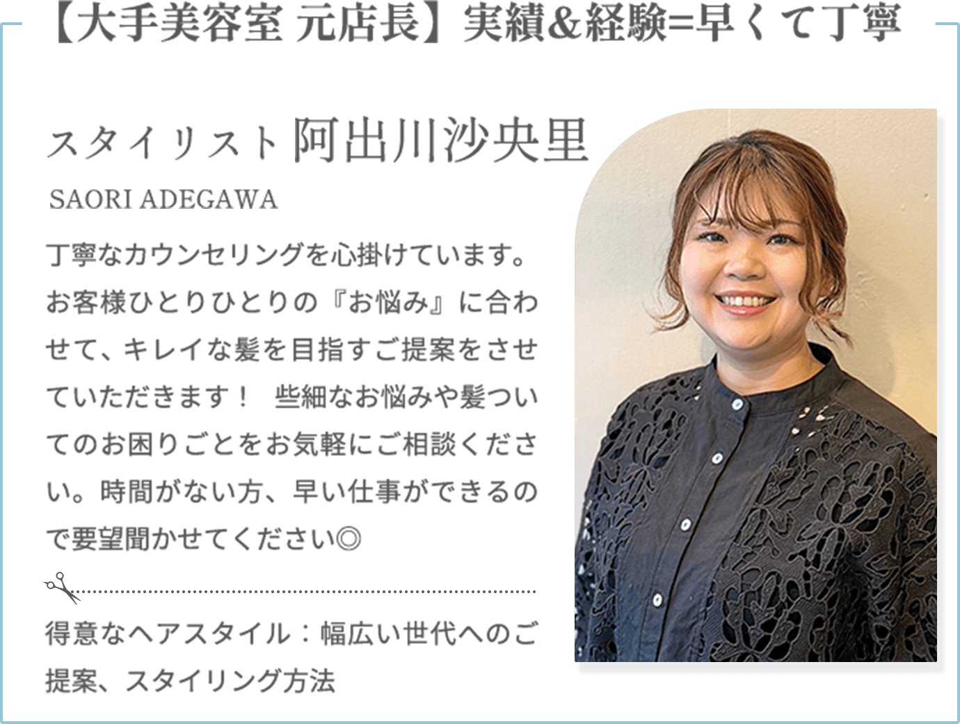 【大手美容室 元店長】実績&経験=早くて丁寧【阿出川沙央里 SAORI ADEGAWA（スタイリスト）】丁寧なカウンセリングを心掛けています。お客様ひとりひとりの『お悩み』に合わせて、キレイな髪を目指すご提案をさせていただきます！ 些細なお悩みや髪ついてのお困りごとをお気軽にご相談ください。時間がない方、早い仕事ができるので要望聞かせてください◎【得意なヘアスタイル】幅広い世代へのご提案、スタイリング方法