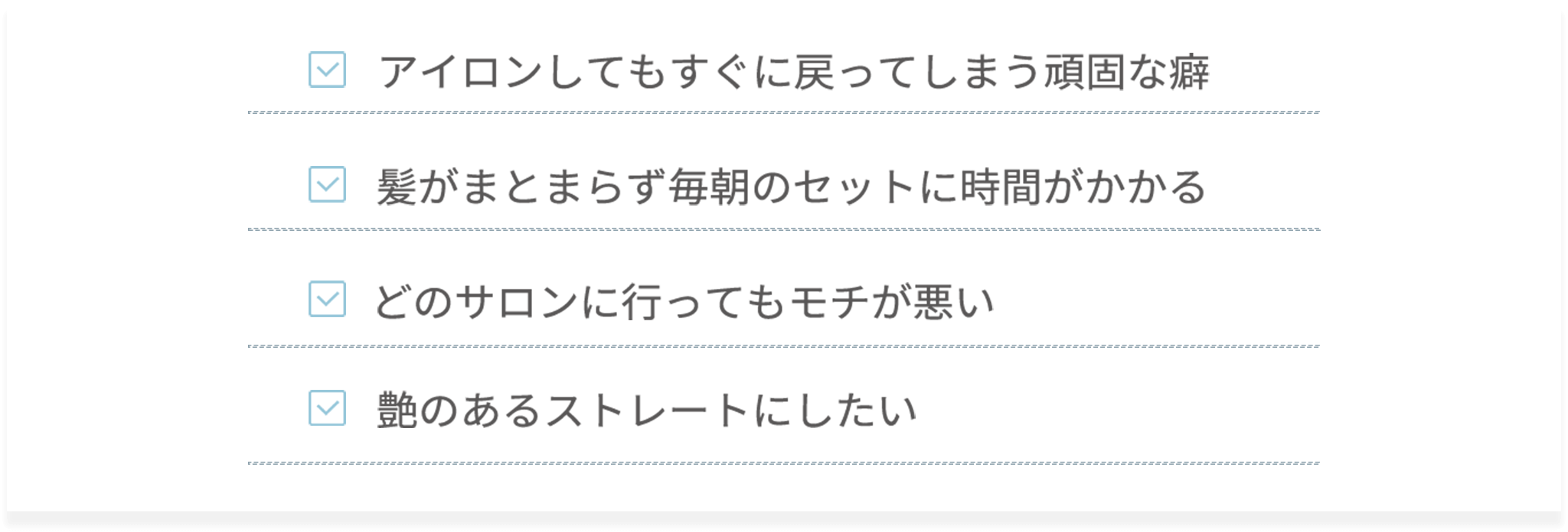 ・アイロンしてもすぐに戻ってしまう頑固な癖・髪がまとまらず毎朝のセットに時間がかかる・どのサロンに行ってもモチが悪い・艶のあるストレートにしたい