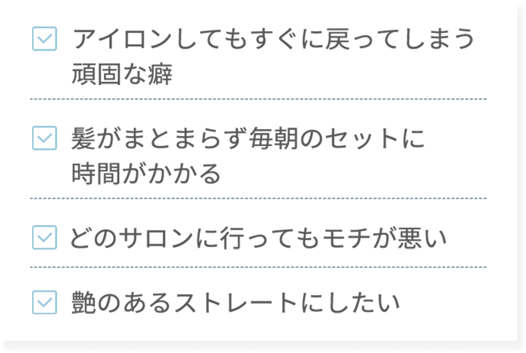 ・アイロンしてもすぐに戻ってしまう頑固な癖・髪がまとまらず毎朝のセットに時間がかかる・どのサロンに行ってもモチが悪い・艶のあるストレートにしたい