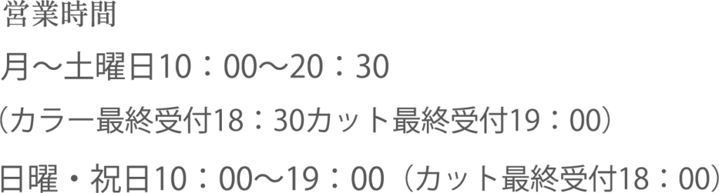 営業時間：【月〜土曜日】10：00～20：30（カラー最終受付18：30カット最終受付19：00）【日曜・祝日】10：00～19：00（カット最終受付18：00）