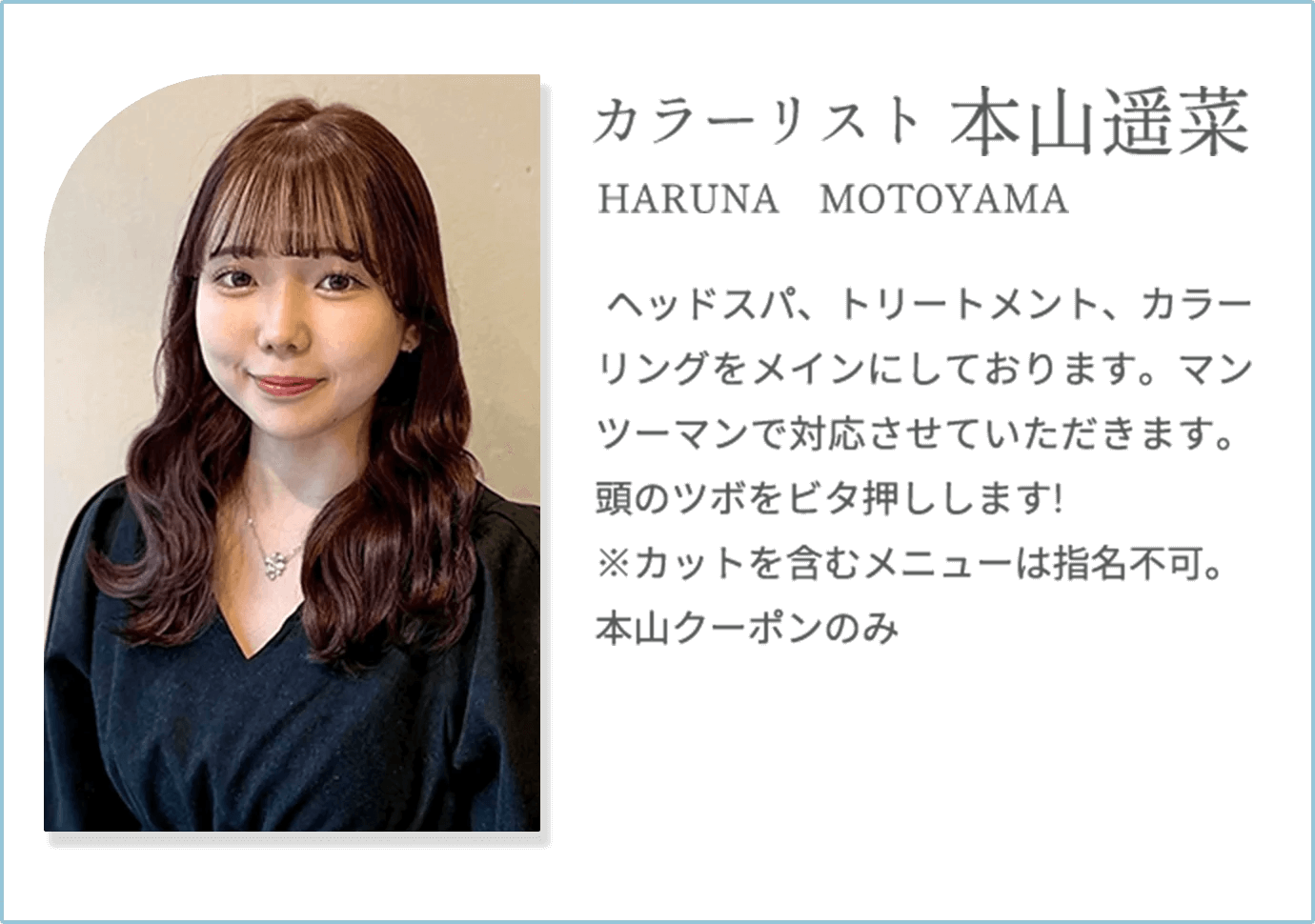 【本山遥菜 HARUNA MOTOYAMA（カラーリスト）】ヘッドスパ、トリートメント、カラーリングをメインにしております。マンツーマンで対応させていただきます。頭のツボをビタ押しします!※カットを含むメニューは指名不可。本山クーポンのみ