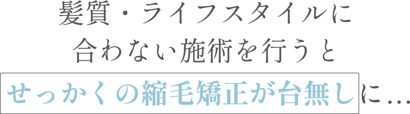 髪質・ライフスタイルに合わない施術を行うとせっかくの縮毛矯正が台無しに...