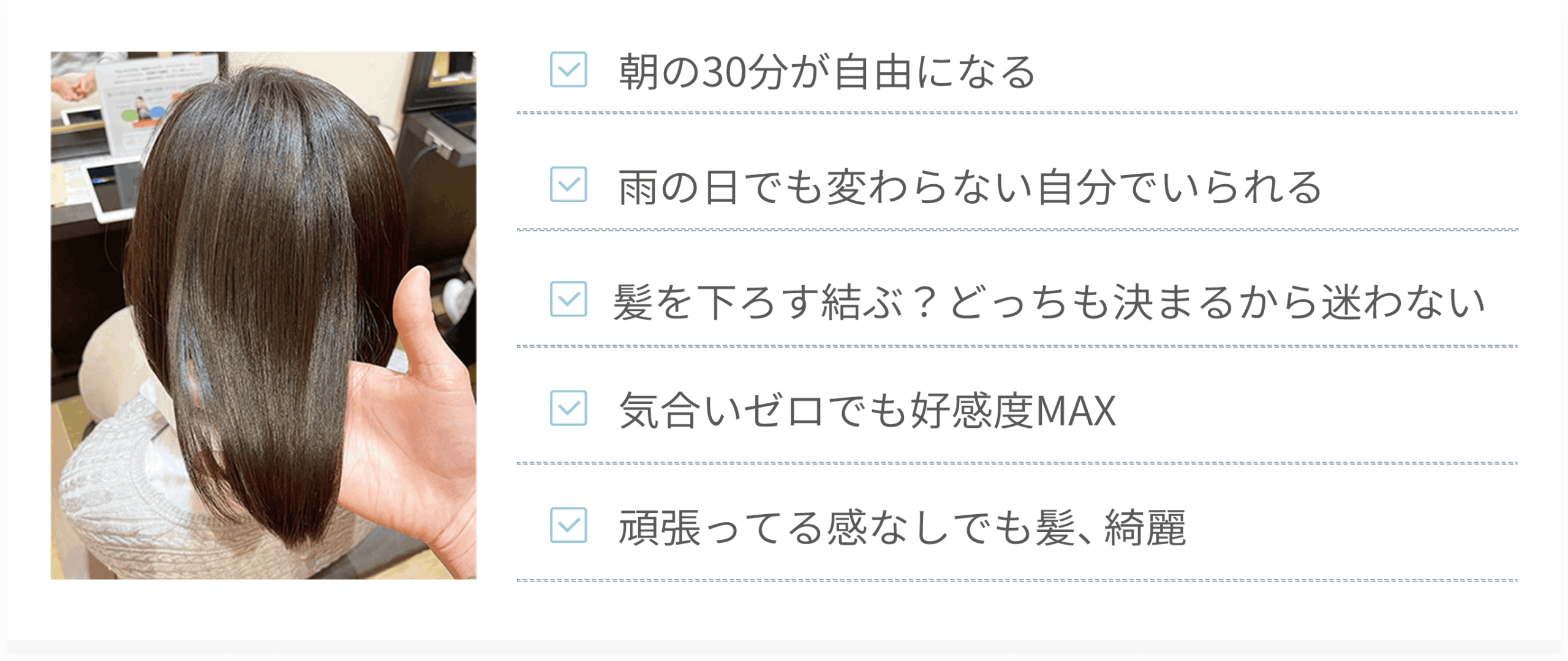 ・朝の30分が自由になる・雨の日でも変わらない自分でいられる・髪を下ろす結ぶ？どっちも決まるから迷わない・気合いゼロでも好感度MAX・頑張ってる感なしでも髪、綺麗