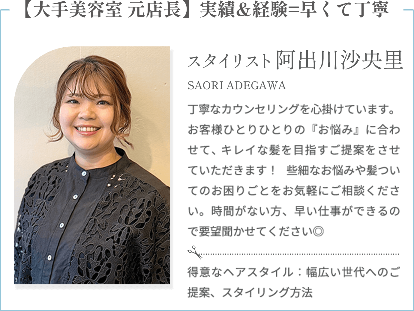 【大手美容室 元店長】実績&経験=早くて丁寧【阿出川沙央里 SAORI ADEGAWA（スタイリスト）】丁寧なカウンセリングを心掛けています。お客様ひとりひとりの『お悩み』に合わせて、キレイな髪を目指すご提案をさせていただきます！ 些細なお悩みや髪ついてのお困りごとをお気軽にご相談ください。時間がない方、早い仕事ができるので要望聞かせてください◎【得意なヘアスタイル】幅広い世代へのご提案、スタイリング方法