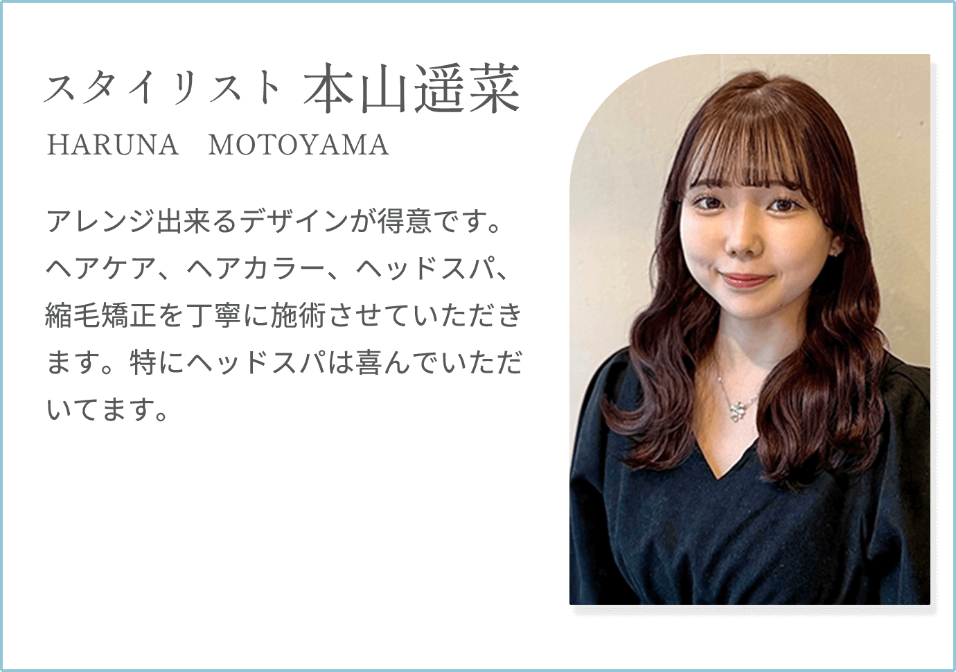 【本山遥菜 HARUNA MOTOYAMA（スタイリスト）】アレンジ出来るデザインが得意です。ヘアケア、ヘアカラー、ヘッドスパ、縮毛矯正を丁寧に施術させていただきます。特にヘッドスパは喜んでいただいてます。